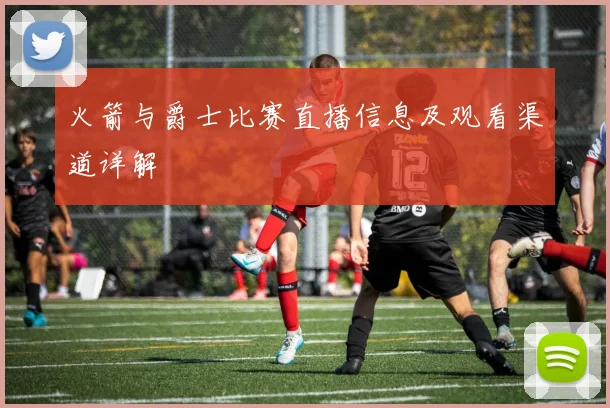 火箭与爵士比赛直播信息及观看渠道详解