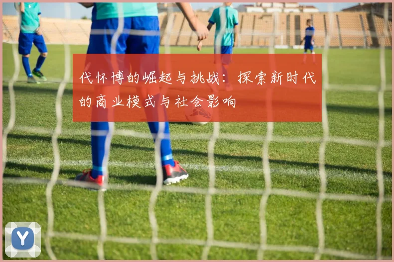 代怀博的崛起与挑战：探索新时代的商业模式与社会影响