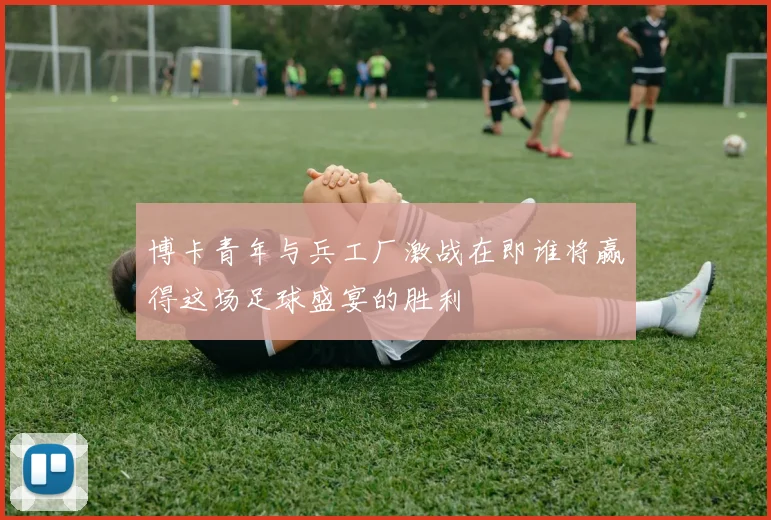 博卡青年与兵工厂激战在即谁将赢得这场足球盛宴的胜利