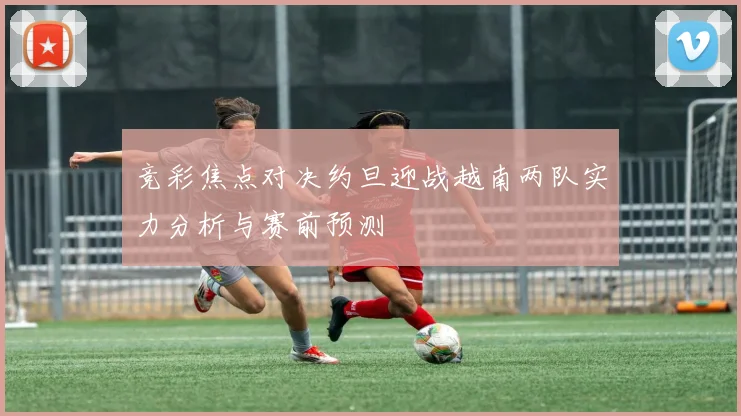 竞彩焦点对决约旦迎战越南两队实力分析与赛前预测
