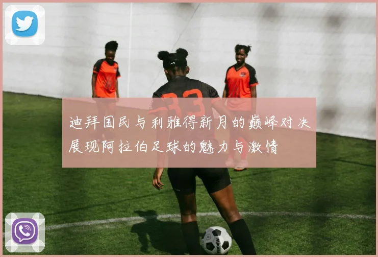 迪拜国民与利雅得新月的巅峰对决展现阿拉伯足球的魅力与激情