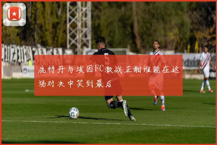 鹿特丹与埃因FC激战正酣谁能在这场对决中笑到最后
