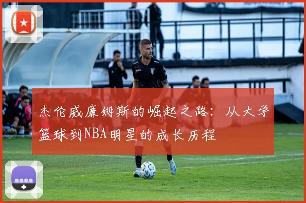 杰伦威廉姆斯的崛起之路：从大学篮球到NBA明星的成长历程