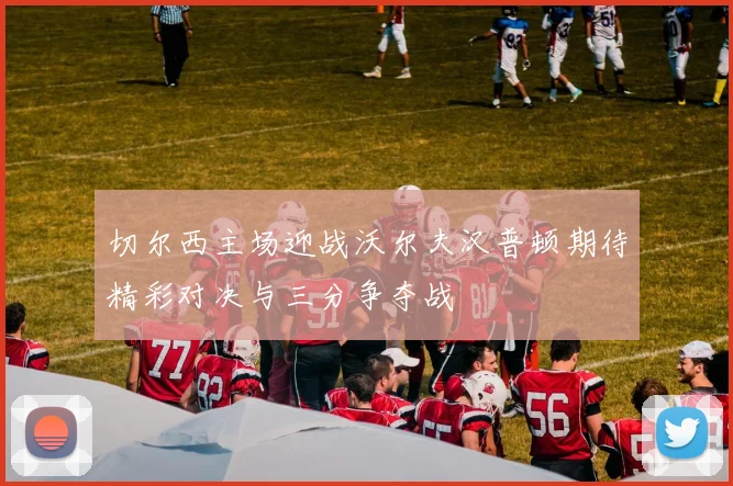 切尔西主场迎战沃尔夫汉普顿期待精彩对决与三分争夺战