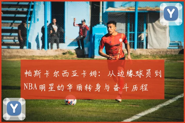 帕斯卡尔西亚卡姆：从边缘球员到NBA明星的华丽转身与奋斗历程