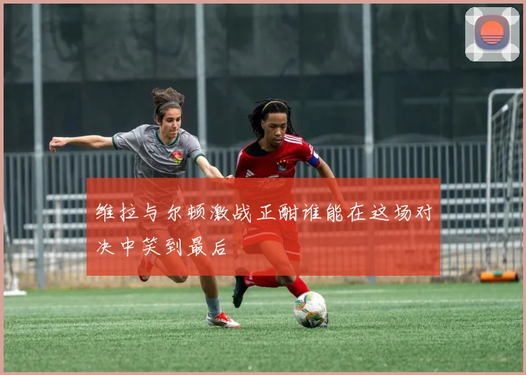 维拉与尔顿激战正酣谁能在这场对决中笑到最后