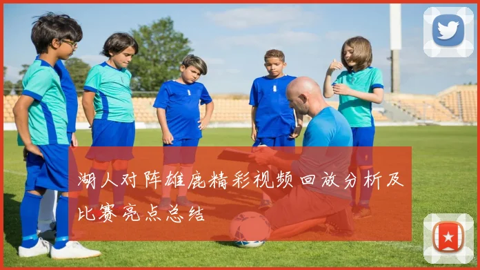 湖人对阵雄鹿精彩视频回放分析及比赛亮点总结