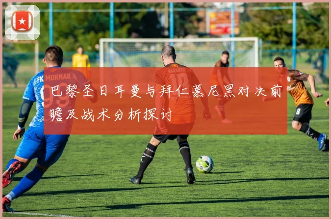 巴黎圣日耳曼与拜仁慕尼黑对决前瞻及战术分析探讨