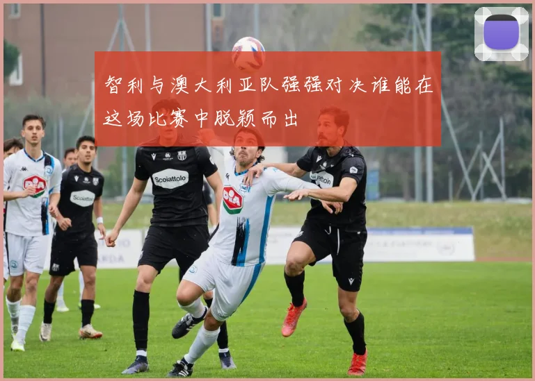 智利与澳大利亚队强强对决谁能在这场比赛中脱颖而出