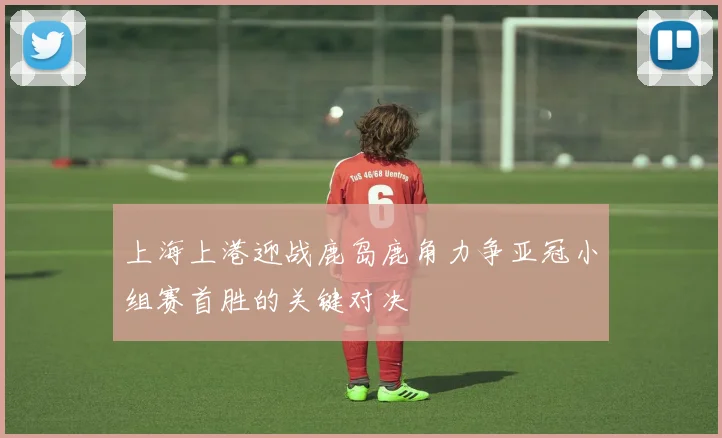 上海上港迎战鹿岛鹿角力争亚冠小组赛首胜的关键对决