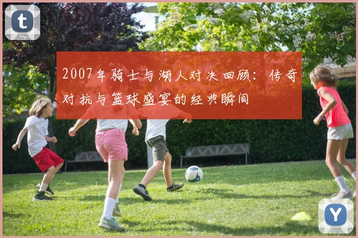 2007年骑士与湖人对决回顾：传奇对抗与篮球盛宴的经典瞬间