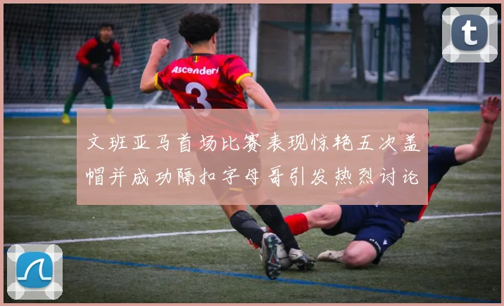 文班亚马首场比赛表现惊艳五次盖帽并成功隔扣字母哥引发热烈讨论