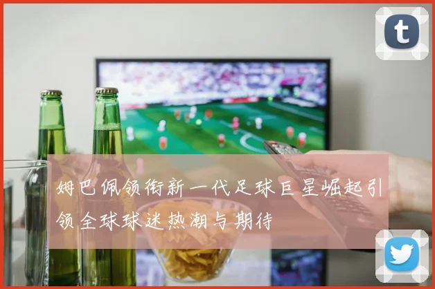 姆巴佩领衔新一代足球巨星崛起引领全球球迷热潮与期待