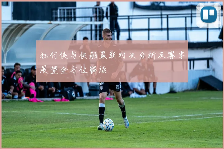 独行侠与快船最新对决分析及赛季展望全方位解读