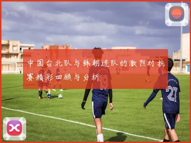 中国台北队与韩朝连队的激烈对抗赛精彩回顾与分析