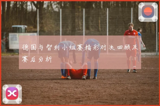 德国与智利小组赛精彩对决回顾及赛后分析