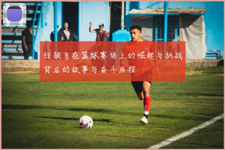 任骏飞在篮球赛场上的崛起与挑战背后的故事与奋斗历程