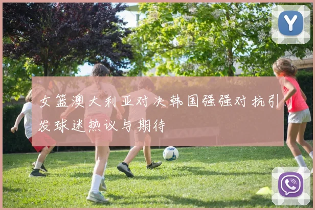 女篮澳大利亚对决韩国强强对抗引发球迷热议与期待