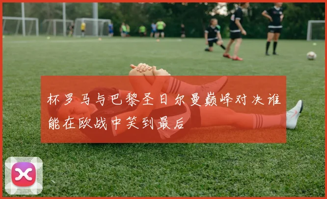 杯罗马与巴黎圣日尔曼巅峰对决谁能在欧战中笑到最后