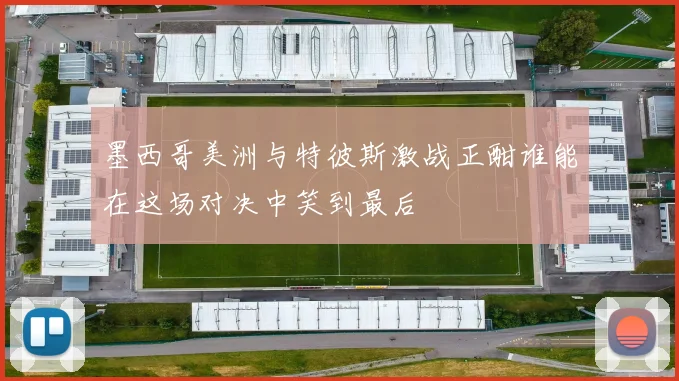 墨西哥美洲与特彼斯激战正酣谁能在这场对决中笑到最后