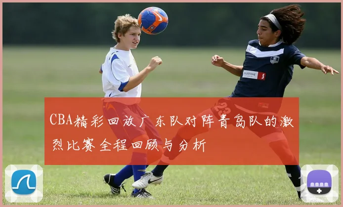 CBA精彩回放广东队对阵青岛队的激烈比赛全程回顾与分析