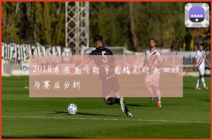 2018年洛克伦对亨克精彩对决回顾与赛后分析