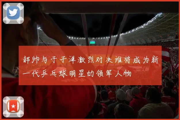 郝帅与于子洋激烈对决谁将成为新一代乒乓球明星的领军人物