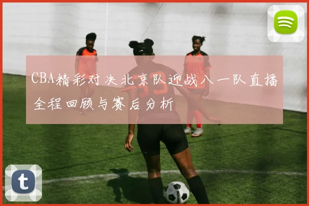 CBA精彩对决北京队迎战八一队直播全程回顾与赛后分析
