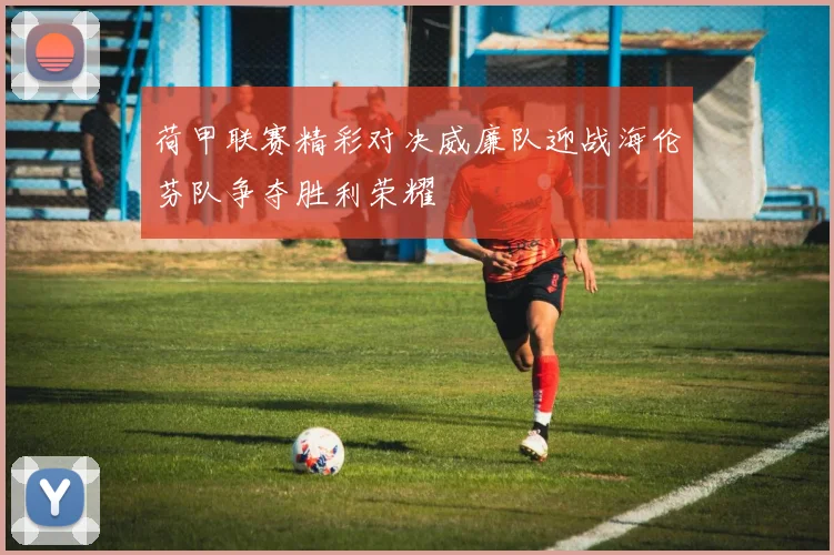 荷甲联赛精彩对决威廉队迎战海伦芬队争夺胜利荣耀