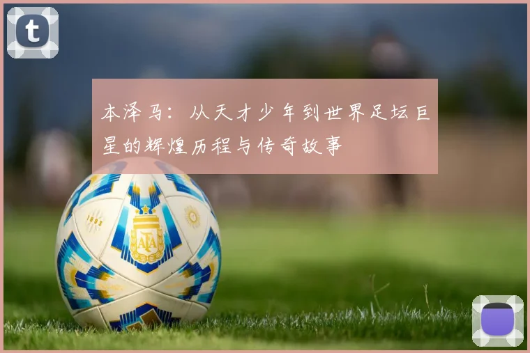 本泽马：从天才少年到世界足坛巨星的辉煌历程与传奇故事