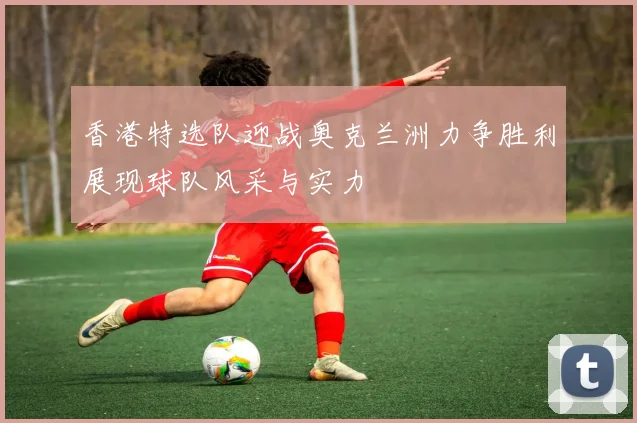 香港特选队迎战奥克兰洲力争胜利展现球队风采与实力