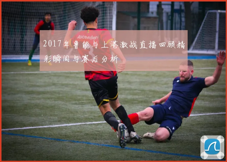 2017年鲁能与上港激战直播回顾精彩瞬间与赛后分析