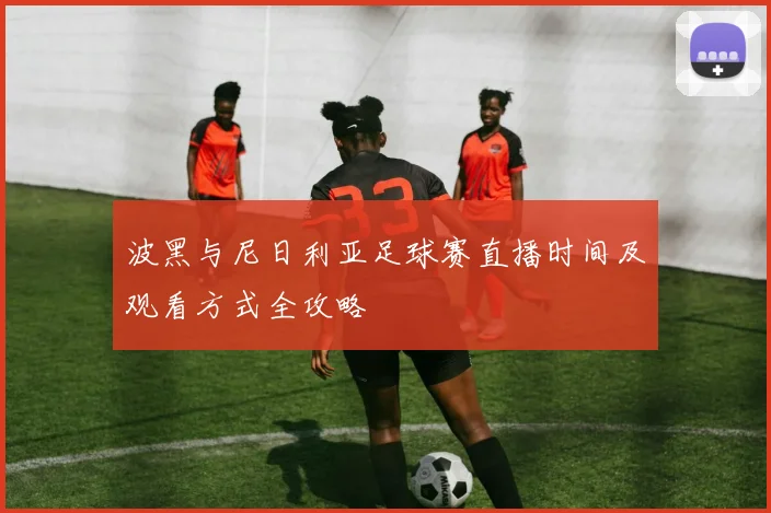 波黑与尼日利亚足球赛直播时间及观看方式全攻略