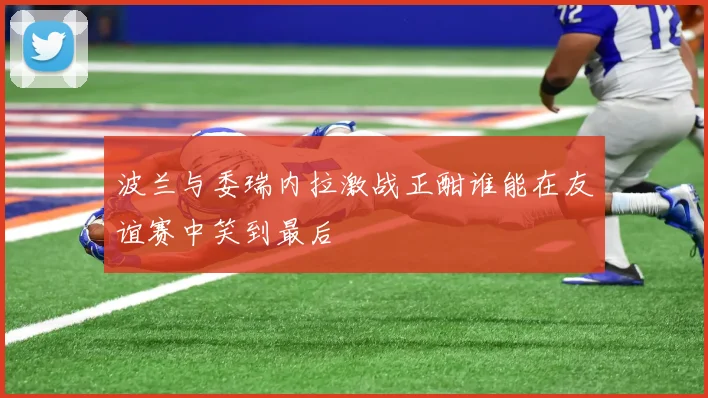 波兰与委瑞内拉激战正酣谁能在友谊赛中笑到最后