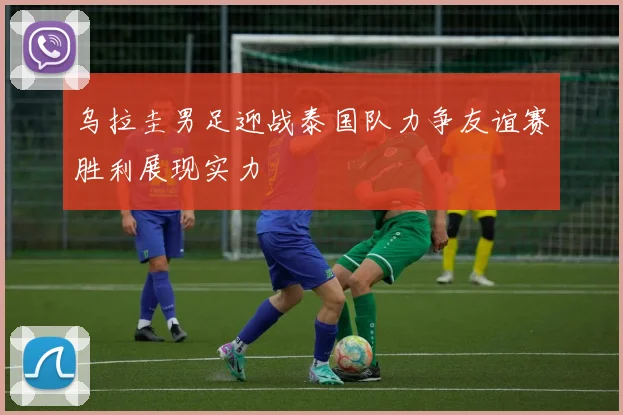 乌拉圭男足迎战泰国队力争友谊赛胜利展现实力