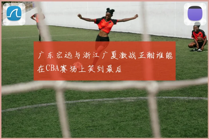 广东宏远与浙江广夏激战正酣谁能在CBA赛场上笑到最后