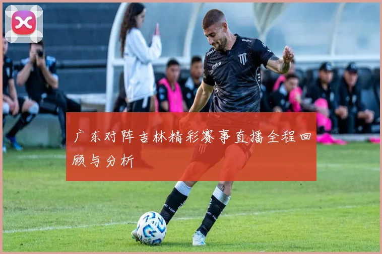 广东对阵吉林精彩赛事直播全程回顾与分析