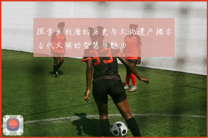 探索米利唐的历史与文化遗产揭示古代文明的智慧与魅力