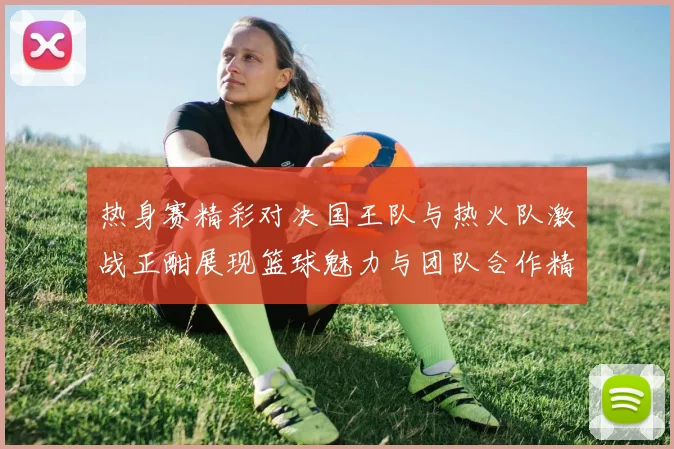 热身赛精彩对决国王队与热火队激战正酣展现篮球魅力与团队合作精神