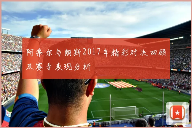 阿弗尔与朗斯2017年精彩对决回顾及赛季表现分析