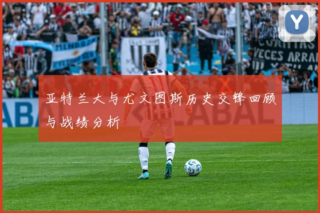 亚特兰大与尤文图斯历史交锋回顾与战绩分析